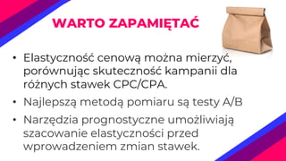 • Elastyczność cenową można mierzyć,
porównując skuteczność kampanii dla
różnych stawek CPC/CPA.
• Najlepszą metodą pomiaru są testy A/B
• Narzędzia prognostyczne umożliwiają
szacowanie elastyczności przed
wprowadzeniem zmian stawek.
WARTO ZAPAMIĘTAĆ
 