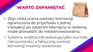 • Zbyt niska ocena wartości konwersji,
ograniczona do przychodu z jednej
transakcji po ostatnim kliknięciu w reklamę,
może prowadzić do niedoinwestowania.
• Systemy analityczne pokazują tylko wycinek
rzeczywistości, a faktyczną wartość
konwersji musimy oszacować.
WARTO ZAPAMIĘTAĆ
 
