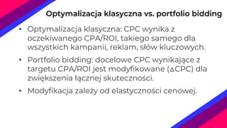 Optymalizacja klasyczna vs. portfolio bidding
• Optymalizacja klasyczna: CPC wynika z
oczekiwanego CPA/ROI, takiego samego dla
wszystkich kampanii, reklam, słów kluczowych.
• Portfolio bidding: docelowe CPC wynikające z
targetu CPA/ROI jest modyfikowane (△CPC) dla
zwiększenia łącznej skuteczności.
• Modyfikacja zależy od elastyczności cenowej.
 