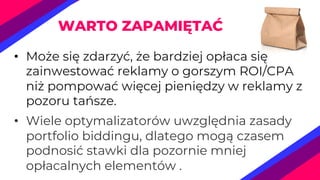 • Może się zdarzyć, że bardziej opłaca się
zainwestować reklamy o gorszym ROI/CPA
niż pompować więcej pieniędzy w reklamy z
pozoru tańsze.
• Wiele optymalizatorów uwzględnia zasady
portfolio biddingu, dlatego mogą czasem
podnosić stawki dla pozornie mniej
opłacalnych elementów .
WARTO ZAPAMIĘTAĆ
 