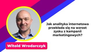 Witold Wrodarczyk
Jak analityka internetowa
przekłada się na wzrost
zysku z kampanii
marketingowych?
 