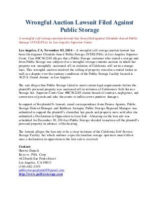 Wrongful Auction Lawsuit Filed Against 
Public Storage 
A wrongful self-storage auction lawsuit has been filed against Glendale-based Public 
Storage (NYSE:PSA) in Los Angeles Superior Court. 
Los Angeles, CA, November 05, 2014 -- A wrongful self-storage auction lawsuit has 
been filed against Glendale-based Public Storage (NYSE:PSA) in Los Angeles Superior 
Court. Case #BC562265 alleges that a Public Storage customer who rented a storage unit 
from Public Storage was subjected to a wrongful storage contents auction in which her 
property was wrongfully auctioned off, in violation of California self -service storage 
laws. This wrongful auction involved the selling of property stored in a rented locker as 
well as a dispute over the sanitary conditions of the Public Storage facility located at 
3625 S. Grand Avenue in Los Angeles. 
The suit alleges that Public Storage failed to meet certain legal requirements before the 
plaintiff's personal property was auctioned off in violation of California's Self-Service 
Storage Act. Superior Court Case #BC562265 claims breach of contract, negligence, and 
conversion of goods and asks the courts to inflict severe punitive damages. 
In support of the plaintiff's lawsuit, email correspondence from Denise Aguirre, Public 
Storage District Manager and Kathleen Jarnagin, Public Storage Regional Manager was 
submitted to support the plaintiff's claim that her goods and property were sold after she 
submitted a Declaration in Opposition to Lien Sale. A hearing on the lien sale was 
scheduled for December 30, 2014 yet Public Storage decided to auction off the plaintiff's 
personal property in advance of the hearing. 
The lawsuit alleges the lien sale to be a clear violation of the California Self -Service 
Storage Facility Act which outlines a specific timeline storage operators must follow 
once a declaration in opposition to the lien sale is received. 
Contact: 
Sherrie Daniels 
Keys vs. PSA. Corp. 
442 South San Pedro Street 
Los Angeles, CA 90013 
(310) 462-2195 
publicstorageplaintiff@gmail.com 
http://www.publicstorage.com 
