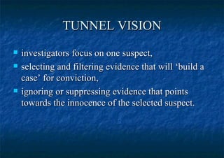 TUNNEL VISION investigators focus on one suspect,  selecting and filtering evidence that will ‘build a case’ for conviction,  ignoring or suppressing evidence that points towards the innocence of the selected suspect.  