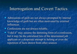 Interrogation and Covert Tactics Admissions of guilt are not always prompted by internal knowledge of guilt but are often motivated by external influences.  Confessions are not always reliable. “ I did it” may assume the damming form of a confession, but it may be the calculated lies of the determined job applicant or a desperate attempt to belong or even the repetition of facts drawn from other sources 