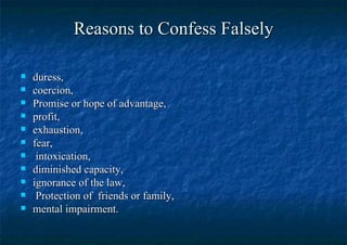 Reasons to Confess Falsely duress,  coercion,  Promise or hope of advantage, profit, exhaustion,  fear, intoxication,  diminished capacity,  ignorance of the law, Protection of  friends or family, mental impairment.  
