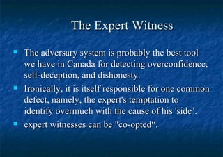 The Expert Witness The adversary system is probably the best tool we have in Canada for detecting overconfidence, self-deception, and dishonesty. Ironically, it is itself responsible for one common defect, namely, the expert's temptation to identify overmuch with the cause of his 'side’. expert witnesses can be "co-opted“. 