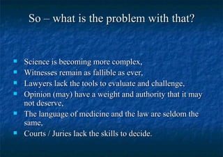 So – what is the problem with that? Science is becoming more complex, Witnesses remain as fallible as ever, Lawyers lack the tools to evaluate and challenge, Opinion (may) have a weight and authority that it may not deserve, The language of medicine and the law are seldom the same, Courts / Juries lack the skills to decide. 
