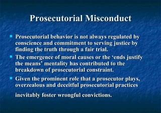 Prosecutorial Misconduct Prosecutorial behavior is not always regulated by conscience and commitment to serving justice by finding the truth through a fair trial.  The emergence of moral causes or the ‘ends justify the means’ mentality has contributed to the breakdown of prosecutorial constraint.  Given the prominent role that a prosecutor plays, overzealous and deceitful prosecutorial practices inevitably foster wrongful convictions.   