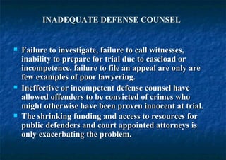 INADEQUATE DEFENSE COUNSEL   Failure to investigate, failure to call witnesses, inability to prepare for trial due to caseload or incompetence, failure to file an appeal are only are few examples of poor lawyering.  Ineffective or incompetent defense counsel have allowed offenders to be convicted of crimes who might otherwise have been proven innocent at trial.  The shrinking funding and access to resources for public defenders and court appointed attorneys is only exacerbating the problem.   