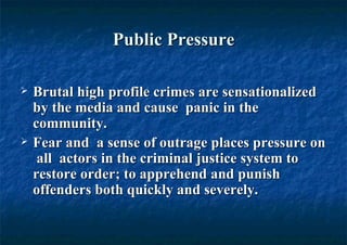 Public Pressure Brutal high profile crimes are sensationalized by the media and cause  panic in the community.  Fear and  a sense of outrage places pressure on  all  actors in the criminal justice system to restore order; to apprehend and punish offenders both quickly and severely.  