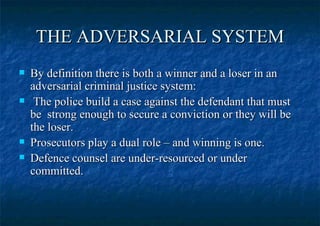 THE ADVERSARIAL SYSTEM By definition there is both a winner and a loser in an adversarial criminal justice system:  The police build a case against the defendant that must be  strong enough to secure a conviction or they will be the loser.  Prosecutors play a dual role – and winning is one. Defence counsel are under-resourced or under committed. 