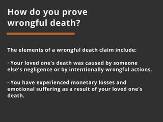 How do you prove
wrongful death?
The elements of a wrongful death claim include:
· Your loved one's death was caused by someone
else's negligence or by intentionally wrongful actions.
· You have experienced monetary losses and
emotional suffering as a result of your loved one's
death.
 