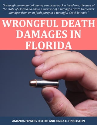 “Although no amount of money can bring back a loved one, the laws of
the State of Florida do allow a survivor of a wrongful death to recover
damages from an at fault party in a wrongful death lawsuit.”
WRONGFUL DEATH
DAMAGES IN
FLORIDA
AMANDA POWERS SELLERS AND JENNA C. FINKELSTEIN
 