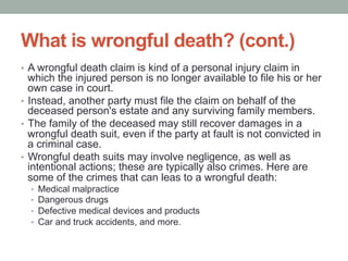 What is wrongful death? (cont.)
•  A wrongful death claim is kind of a personal injury claim in
which the injured person is no longer available to file his or her
own case in court.
•  Instead, another party must file the claim on behalf of the
deceased person's estate and any surviving family members.
•  The family of the deceased may still recover damages in a
wrongful death suit, even if the party at fault is not convicted in
a criminal case.
•  Wrongful death suits may involve negligence, as well as
intentional actions; these are typically also crimes. Here are
some of the crimes that can leas to a wrongful death:
•  Medical malpractice
•  Dangerous drugs
•  Defective medical devices and products
•  Car and truck accidents, and more.
 