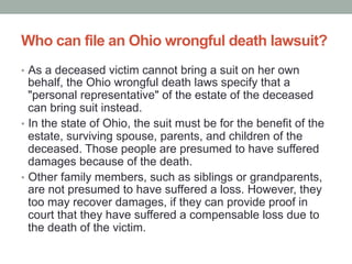 Who can file an Ohio wrongful death lawsuit?
•  As a deceased victim cannot bring a suit on her own
behalf, the Ohio wrongful death laws specify that a
"personal representative" of the estate of the deceased
can bring suit instead.
•  In the state of Ohio, the suit must be for the benefit of the
estate, surviving spouse, parents, and children of the
deceased. Those people are presumed to have suffered
damages because of the death.
•  Other family members, such as siblings or grandparents,
are not presumed to have suffered a loss. However, they
too may recover damages, if they can provide proof in
court that they have suffered a compensable loss due to
the death of the victim.
 