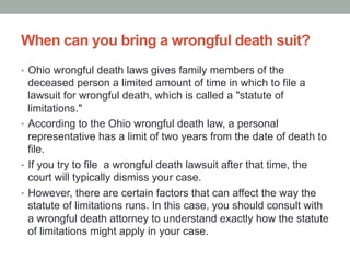 When can you bring a wrongful death suit?
•  Ohio wrongful death laws gives family members of the
deceased person a limited amount of time in which to file a
lawsuit for wrongful death, which is called a "statute of
limitations."
•  According to the Ohio wrongful death law, a personal
representative has a limit of two years from the date of death to
file.
•  If you try to file a wrongful death lawsuit after that time, the
court will typically dismiss your case.
•  However, there are certain factors that can affect the way the
statute of limitations runs. In this case, you should consult with
a wrongful death attorney to understand exactly how the statute
of limitations might apply in your case.
 