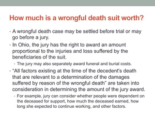 How much is a wrongful death suit worth?
•  A wrongful death case may be settled before trial or may
go before a jury.
•  In Ohio, the jury has the right to award an amount
proportional to the injuries and loss suffered by the
beneficiaries of the suit.
•  The jury may also separately award funeral and burial costs.
•  “All factors existing at the time of the decedent's death
that are relevant to a determination of the damages
suffered by reason of the wrongful death” are taken into
consideration in determining the amount of the jury award.
•  For example, jury can consider whether people were dependent on
the deceased for support, how much the deceased earned, how
long she expected to continue working, and other factors.
 