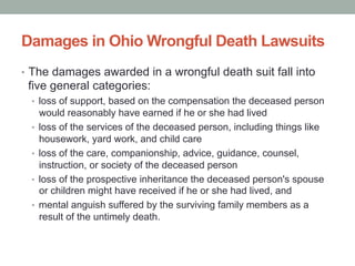 Damages in Ohio Wrongful Death Lawsuits
•  The damages awarded in a wrongful death suit fall into
five general categories:
•  loss of support, based on the compensation the deceased person
would reasonably have earned if he or she had lived
•  loss of the services of the deceased person, including things like
housework, yard work, and child care
•  loss of the care, companionship, advice, guidance, counsel,
instruction, or society of the deceased person
•  loss of the prospective inheritance the deceased person's spouse
or children might have received if he or she had lived, and
•  mental anguish suffered by the surviving family members as a
result of the untimely death.
 