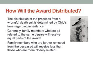 How Will the Award Distributed?
•  The distribution of the proceeds from a
wrongful death suit is determined by Ohio's
laws regarding inheritance.
•  Generally, family members who are all
related to the same degree will receive
equal parts of the award.
•  Family members who are farther removed
from the deceased will receive less than
those who are more closely related.
 
