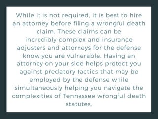 While it is not required, it is best to hire
an attorney before filing a wrongful death
claim. These claims can be
incredibly complex and insurance
adjusters and attorneys for the defense
know you are vulnerable. Having an
attorney on your side helps protect you
against predatory tactics that may be
employed by the defense while
simultaneously helping you navigate the
complexities of Tennessee wrongful death
statutes.
 