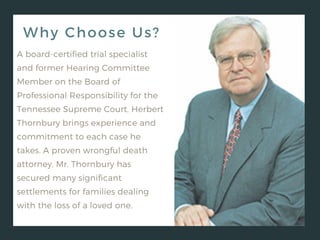 Why Choose Us?
A board-certified trial specialist
and former Hearing Committee
Member on the Board of
Professional Responsibility for the
Tennessee Supreme Court, Herbert
Thornbury brings experience and
commitment to each case he
takes. A proven wrongful death
attorney, Mr. Thornbury has
secured many significant
settlements for families dealing
with the loss of a loved one.
 