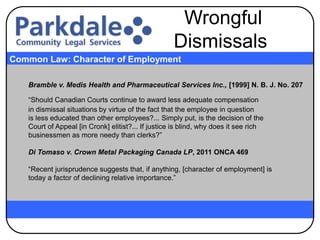 Bramble v. Medis Health and Pharmaceutical Services Inc., [1999] N. B. J. No. 207
“Should Canadian Courts continue to award less adequate compensation
in dismissal situations by virtue of the fact that the employee in question
is less educated than other employees?... Simply put, is the decision of the
Court of Appeal [in Cronk] elitist?... If justice is blind, why does it see rich
businessmen as more needy than clerks?”
Di Tomaso v. Crown Metal Packaging Canada LP, 2011 ONCA 469
“Recent jurisprudence suggests that, if anything, [character of employment] is
today a factor of declining relative importance.”
Common Law: Character of Employment
Wrongful
Dismissals
 