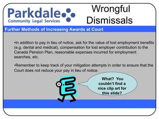 •In addition to pay in lieu of notice, ask for the value of lost employment benefits
(e.g. dental and medical), compensation for lost employer contribution to the
Canada Pension Plan, reasonable expenses incurred for employment
searches, etc.
•Remember to keep track of your mitigation attempts in order to ensure that the
Court does not reduce your pay in lieu of notice.
Further Methods of Increasing Awards at Court
Wrongful
Dismissals
What? You
couldn’t find a
nice clip art for
this slide?
 