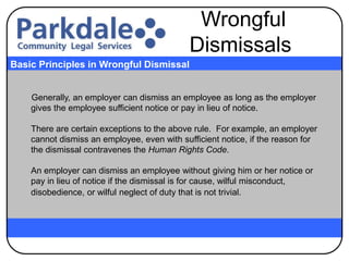 Generally, an employer can dismiss an employee as long as the employer
gives the employee sufficient notice or pay in lieu of notice.
There are certain exceptions to the above rule. For example, an employer
cannot dismiss an employee, even with sufficient notice, if the reason for
the dismissal contravenes the Human Rights Code.
An employer can dismiss an employee without giving him or her notice or
pay in lieu of notice if the dismissal is for cause, wilful misconduct,
disobedience, or wilful neglect of duty that is not trivial.
Basic Principles in Wrongful Dismissal
Wrongful
Dismissals
 