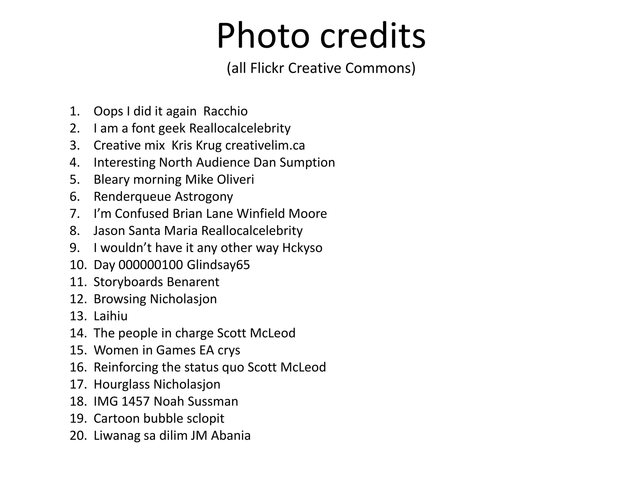 Photo credits
(all Flickr Creative Commons)
1.
2.
3.
4.
5.
6.
7.
8.
9.
10.
11.
12.
13.
14.
15.
16.
17.
18.
19.
20.

Oops I did it again Racchio
I am a font geek Reallocalcelebrity
Creative mix Kris Krug creativelim.ca
Interesting North Audience Dan Sumption
Bleary morning Mike Oliveri
Renderqueue Astrogony
I’m Confused Brian Lane Winfield Moore
Jason Santa Maria Reallocalcelebrity
I wouldn’t have it any other way Hckyso
Day 000000100 Glindsay65
Storyboards Benarent
Browsing Nicholasjon
Laihiu
The people in charge Scott McLeod
Women in Games EA crys
Reinforcing the status quo Scott McLeod
Hourglass Nicholasjon
IMG 1457 Noah Sussman
Cartoon bubble sclopit
Liwanag sa dilim JM Abania

 