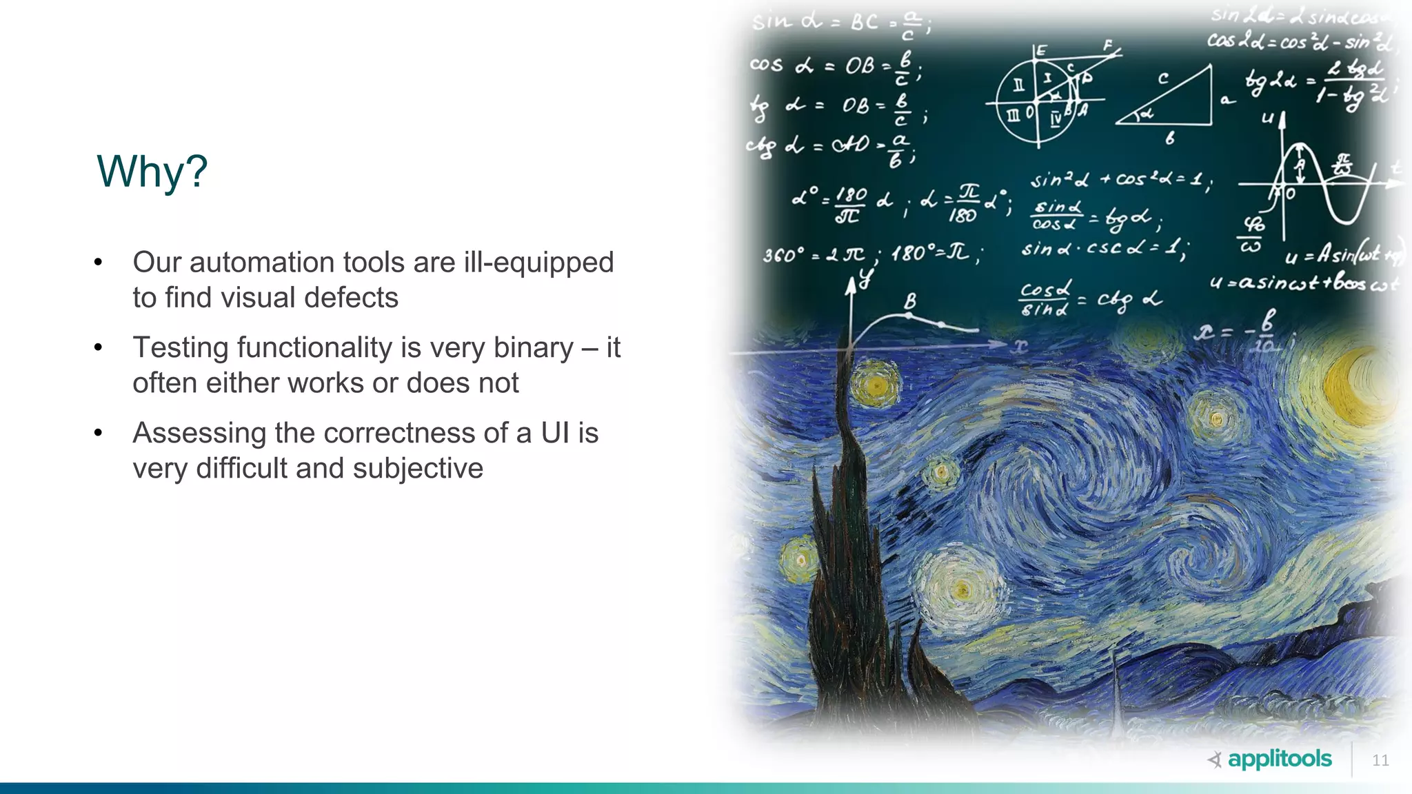 11
Why?
• Our automation tools are ill-equipped
to find visual defects
• Testing functionality is very binary – it
often either works or does not
• Assessing the correctness of a UI is
very difficult and subjective
 