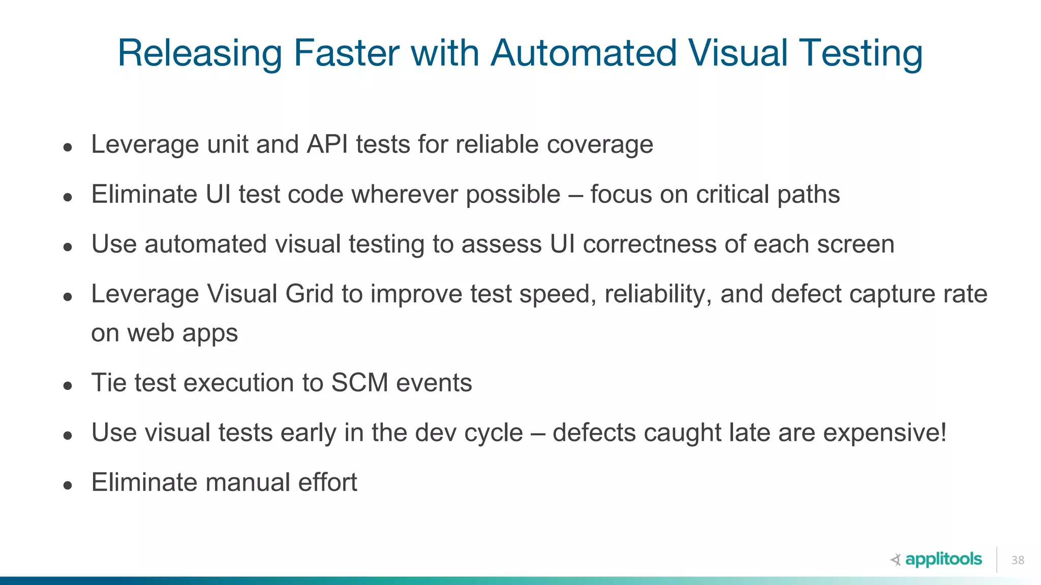 Releasing Faster with Automated Visual Testing
38
● Leverage unit and API tests for reliable coverage
● Eliminate UI test code wherever possible – focus on critical paths
● Use automated visual testing to assess UI correctness of each screen
● Leverage Visual Grid to improve test speed, reliability, and defect capture rate
on web apps
● Tie test execution to SCM events
● Use visual tests early in the dev cycle – defects caught late are expensive!
● Eliminate manual effort
 