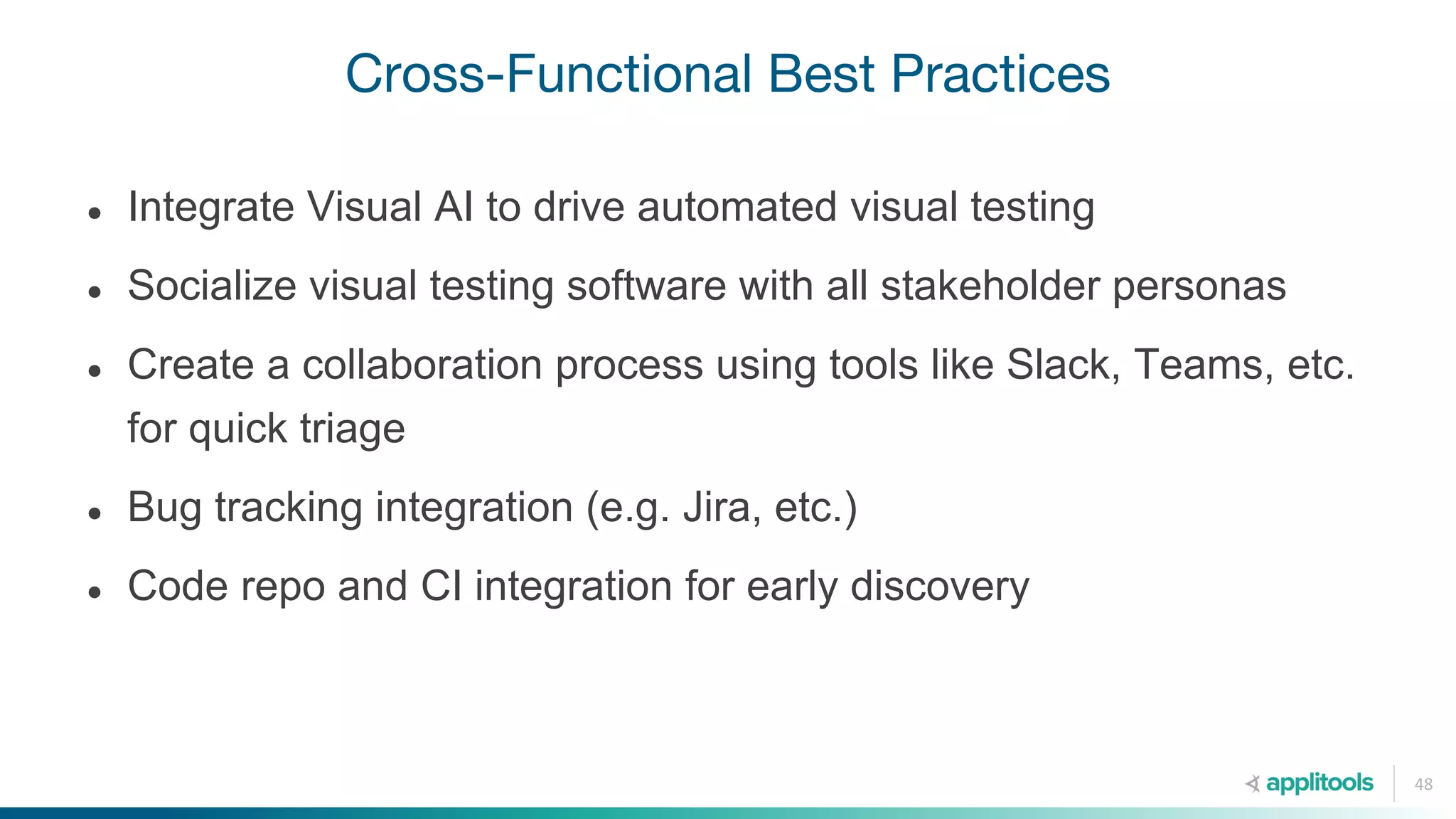 Cross-Functional Best Practices
48
● Integrate Visual AI to drive automated visual testing
● Socialize visual testing software with all stakeholder personas
● Create a collaboration process using tools like Slack, Teams, etc.
for quick triage
● Bug tracking integration (e.g. Jira, etc.)
● Code repo and CI integration for early discovery
 