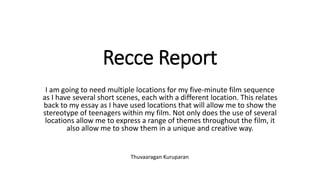 Recce Report
I am going to need multiple locations for my five-minute film sequence
as I have several short scenes, each with a different location. This relates
back to my essay as I have used locations that will allow me to show the
stereotype of teenagers within my film. Not only does the use of several
locations allow me to express a range of themes throughout the film, it
also allow me to show them in a unique and creative way.
Thuvaaragan Kuruparan
 