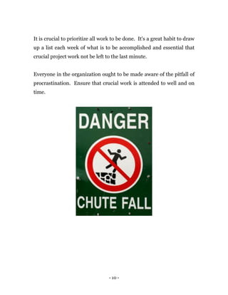 - 10 -
It is crucial to prioritize all work to be done. It's a great habit to draw
up a list each week of what is to be accomplished and essential that
crucial project work not be left to the last minute.
Everyone in the organization ought to be made aware of the pitfall of
procrastination. Ensure that crucial work is attended to well and on
time.
 