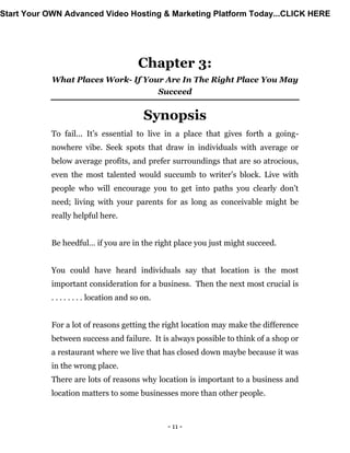 - 11 -
Chapter 3:
What Places Work- If Your Are In The Right Place You May
Succeed
Synopsis
To fail... It’s essential to live in a place that gives forth a going-
nowhere vibe. Seek spots that draw in individuals with average or
below average profits, and prefer surroundings that are so atrocious,
even the most talented would succumb to writer’s block. Live with
people who will encourage you to get into paths you clearly don’t
need; living with your parents for as long as conceivable might be
really helpful here.
Be heedful… if you are in the right place you just might succeed.
You could have heard individuals say that location is the most
important consideration for a business. Then the next most crucial is
. . . . . . . . location and so on.
For a lot of reasons getting the right location may make the difference
between success and failure. It is always possible to think of a shop or
a restaurant where we live that has closed down maybe because it was
in the wrong place.
There are lots of reasons why location is important to a business and
location matters to some businesses more than other people.
Start Your OWN Advanced Video Hosting & Marketing Platform Today...CLICK HERE
 