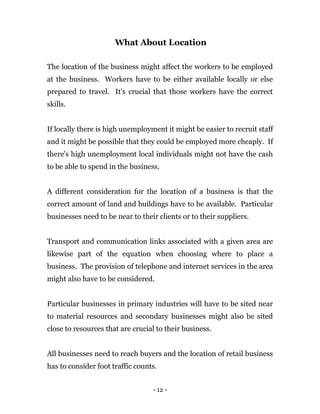 - 12 -
What About Location
The location of the business might affect the workers to be employed
at the business. Workers have to be either available locally or else
prepared to travel. It's crucial that those workers have the correct
skills.
If locally there is high unemployment it might be easier to recruit staff
and it might be possible that they could be employed more cheaply. If
there's high unemployment local individuals might not have the cash
to be able to spend in the business.
A different consideration for the location of a business is that the
correct amount of land and buildings have to be available. Particular
businesses need to be near to their clients or to their suppliers.
Transport and communication links associated with a given area are
likewise part of the equation when choosing where to place a
business. The provision of telephone and internet services in the area
might also have to be considered.
Particular businesses in primary industries will have to be sited near
to material resources and secondary businesses might also be sited
close to resources that are crucial to their business.
All businesses need to reach buyers and the location of retail business
has to consider foot traffic counts.
 