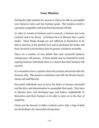 - 15 -
Your Mindset
Having the right mindset for success is vital to be able to accomplish
your business vision and key business goals. The business world is
extremely competitive and most fresh businesses will fail.
In order to remain in business and to succeed, a business has to be
centered and to be driven. A business have to likewise have a great
leader. These things though are not sufficient in themselves to be
able to function at the greatest level and in particular the leader and
those involved in the business have to possess a business mentality.
There are a number of core beliefs that each successful business
entrepreneur will possess. If those beliefs may be fostered by newly
aspiring business individuals there is a chance that their business will
succeed.
It is essential to have e passion about the product and service that the
business sells. This passion is infectious and will rub off onto buyers,
clients and staff likewise.
Successful individuals have to have the desire to become successful
and the drive and determination to accomplish their goals. They have
to likewise have well developed egos and believe emphatically in
themselves and their business to be able to carry on in the face of
negativity.
Vision and the bravery to follow instincts and to take a leap of faith
are all attributes of a successful entrepreneur.
 