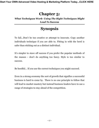 - 17 -
Chapter 5:
What Techniques Work- Using The Right Techniques Might
Lead To Success
Synopsis
To fail...Don’t be too creative or attempt to innovate. Copy another
individuals technique if you are able to. Fitting in with the herd is
safer than sticking out as a distinct individual.
It’s simpler to stave off success if you prefer the popular methods of
the masses - don’t do anything too fancy. Style is too similar to
success.
Be heedful… If you use the correct techniques you might succeed.
Even in a strong economy the sort of growth that signifies a successful
business is hard to come by. There is no one principle to follow that
will lead to market mastery but instead business leaders have to use a
range of strategies to stay ahead of the competition.
Start Your OWN Advanced Video Hosting & Marketing Platform Today...CLICK HERE
 