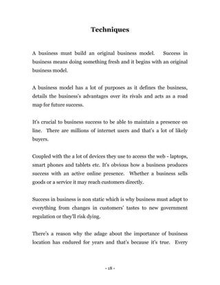 - 18 -
Techniques
A business must build an original business model. Success in
business means doing something fresh and it begins with an original
business model.
A business model has a lot of purposes as it defines the business,
details the business’s advantages over its rivals and acts as a road
map for future success.
It's crucial to business success to be able to maintain a presence on
line. There are millions of internet users and that’s a lot of likely
buyers.
Coupled with the a lot of devices they use to access the web - laptops,
smart phones and tablets etc. It's obvious how a business produces
success with an active online presence. Whether a business sells
goods or a service it may reach customers directly.
Success in business is non static which is why business must adapt to
everything from changes in customers’ tastes to new government
regulation or they'll risk dying.
There’s a reason why the adage about the importance of business
location has endured for years and that’s because it's true. Every
 