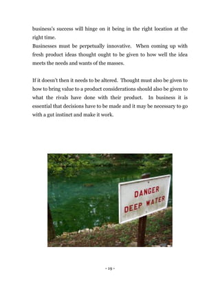 - 19 -
business’s success will hinge on it being in the right location at the
right time.
Businesses must be perpetually innovative. When coming up with
fresh product ideas thought ought to be given to how well the idea
meets the needs and wants of the masses.
If it doesn’t then it needs to be altered. Thought must also be given to
how to bring value to a product considerations should also be given to
what the rivals have done with their product. In business it is
essential that decisions have to be made and it may be necessary to go
with a gut instinct and make it work.
 