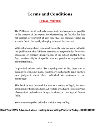 - 2 -
Terms and Conditions
LEGAL NOTICE
The Publisher has strived to be as accurate and complete as possible
in the creation of this report, notwithstanding the fact that he does
not warrant or represent at any time that the contents within are
accurate due to the rapidly changing nature of the Internet.
While all attempts have been made to verify information provided in
this publication, the Publisher assumes no responsibility for errors,
omissions, or contrary interpretation of the subject matter herein.
Any perceived slights of specific persons, peoples, or organizations
are unintentional.
In practical advice books, like anything else in life, there are no
guarantees of income made. Readers are cautioned to reply on their
own judgment about their individual circumstances to act
accordingly.
This book is not intended for use as a source of legal, business,
accounting or financial advice. All readers are advised to seek services
of competent professionals in legal, business, accounting and finance
fields.
You are encouraged to print this book for easy reading.
Start Your OWN Advanced Video Hosting & Marketing Platform Today...CLICK HERE
 