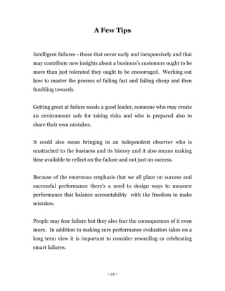 - 21 -
A Few Tips
Intelligent failures - those that occur early and inexpensively and that
may contribute new insights about a business’s customers ought to be
more than just tolerated they ought to be encouraged. Working out
how to master the process of failing fast and failing cheap and then
fumbling towards.
Getting great at failure needs a good leader, someone who may create
an environment safe for taking risks and who is prepared also to
share their own mistakes.
It could also mean bringing in an independent observer who is
unattached to the business and its history and it also means making
time available to reflect on the failure and not just on success.
Because of the enormous emphasis that we all place on success and
successful performance there's a need to design ways to measure
performance that balance accountability with the freedom to make
mistakes.
People may fear failure but they also fear the consequences of it even
more. In addition to making sure performance evaluation takes on a
long term view it is important to consider rewarding or celebrating
smart failures.
 