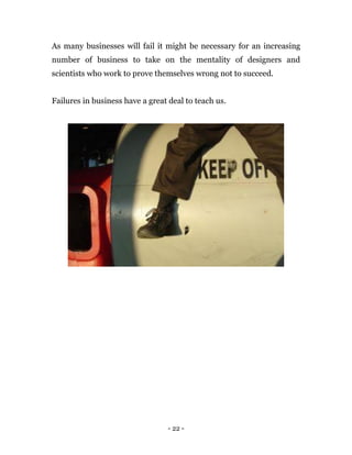 - 22 -
As many businesses will fail it might be necessary for an increasing
number of business to take on the mentality of designers and
scientists who work to prove themselves wrong not to succeed.
Failures in business have a great deal to teach us.
 