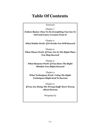 - 3 -
Table Of Contents
Foreword
Chapter 1:
Failure Basics- How To Do Everything You Can To
Fail And Learn A Lesson From It
Chapter 2:
What Habits Work- If It Works You Will Succeed
Chapter 3:
What Places Work- If Your Are In The Right Place
You May Succeed
Chapter 4:
What Reasons Work- If You Have The Right
Mindset You Might Succeed
Chapter 5:
What Techniques Work- Using The Right
Techniques Might lead To Success
Chapter 6:
If You Are Doing The Wrong Stuff- Don’t Worry
About Success
Wrapping Up
 