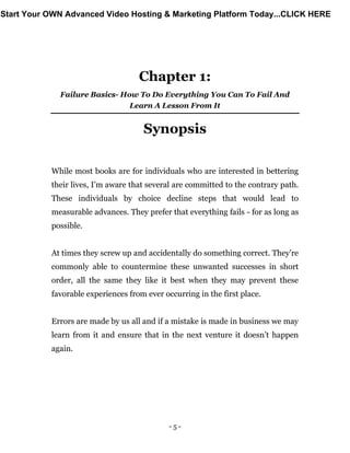 - 5 -
Chapter 1:
Failure Basics- How To Do Everything You Can To Fail And
Learn A Lesson From It
Synopsis
While most books are for individuals who are interested in bettering
their lives, I’m aware that several are committed to the contrary path.
These individuals by choice decline steps that would lead to
measurable advances. They prefer that everything fails - for as long as
possible.
At times they screw up and accidentally do something correct. They’re
commonly able to countermine these unwanted successes in short
order, all the same they like it best when they may prevent these
favorable experiences from ever occurring in the first place.
Errors are made by us all and if a mistake is made in business we may
learn from it and ensure that in the next venture it doesn’t happen
again.
Start Your OWN Advanced Video Hosting & Marketing Platform Today...CLICK HERE
 