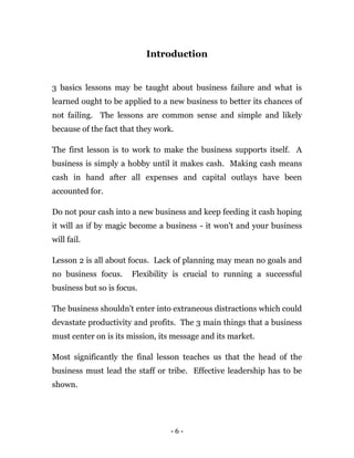 - 6 -
Introduction
3 basics lessons may be taught about business failure and what is
learned ought to be applied to a new business to better its chances of
not failing. The lessons are common sense and simple and likely
because of the fact that they work.
The first lesson is to work to make the business supports itself. A
business is simply a hobby until it makes cash. Making cash means
cash in hand after all expenses and capital outlays have been
accounted for.
Do not pour cash into a new business and keep feeding it cash hoping
it will as if by magic become a business - it won't and your business
will fail.
Lesson 2 is all about focus. Lack of planning may mean no goals and
no business focus. Flexibility is crucial to running a successful
business but so is focus.
The business shouldn't enter into extraneous distractions which could
devastate productivity and profits. The 3 main things that a business
must center on is its mission, its message and its market.
Most significantly the final lesson teaches us that the head of the
business must lead the staff or tribe. Effective leadership has to be
shown.
 
