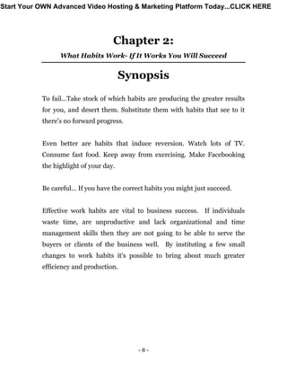 - 8 -
Chapter 2:
What Habits Work- If It Works You Will Succeed
Synopsis
To fail...Take stock of which habits are producing the greater results
for you, and desert them. Substitute them with habits that see to it
there’s no forward progress.
Even better are habits that induce reversion. Watch lots of TV.
Consume fast food. Keep away from exercising. Make Facebooking
the highlight of your day.
Be careful… If you have the correct habits you might just succeed.
Effective work habits are vital to business success. If individuals
waste time, are unproductive and lack organizational and time
management skills then they are not going to be able to serve the
buyers or clients of the business well. By instituting a few small
changes to work habits it's possible to bring about much greater
efficiency and production.
Start Your OWN Advanced Video Hosting & Marketing Platform Today...CLICK HERE
 