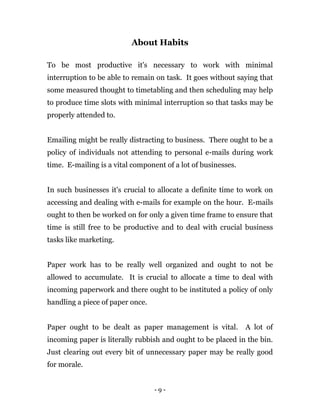 - 9 -
About Habits
To be most productive it's necessary to work with minimal
interruption to be able to remain on task. It goes without saying that
some measured thought to timetabling and then scheduling may help
to produce time slots with minimal interruption so that tasks may be
properly attended to.
Emailing might be really distracting to business. There ought to be a
policy of individuals not attending to personal e-mails during work
time. E-mailing is a vital component of a lot of businesses.
In such businesses it's crucial to allocate a definite time to work on
accessing and dealing with e-mails for example on the hour. E-mails
ought to then be worked on for only a given time frame to ensure that
time is still free to be productive and to deal with crucial business
tasks like marketing.
Paper work has to be really well organized and ought to not be
allowed to accumulate. It is crucial to allocate a time to deal with
incoming paperwork and there ought to be instituted a policy of only
handling a piece of paper once.
Paper ought to be dealt as paper management is vital. A lot of
incoming paper is literally rubbish and ought to be placed in the bin.
Just clearing out every bit of unnecessary paper may be really good
for morale.
 