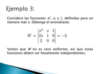 Considere las funciones x2, x, y 1, definidas para un
número real x. Obtenga el wronskiano:
Vemos que W no es cero uniforme, así que estas
funciones deben ser linealmente independientes.