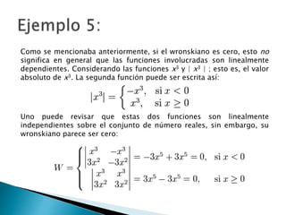 Como se mencionaba anteriormente, si el wronskiano es cero, esto no
significa en general que las funciones involucradas son linealmente
dependientes. Considerando las funciones x3 y | x3 | ; esto es, el valor
absoluto de x3. La segunda función puede ser escrita así:
Uno puede revisar que estas dos funciones son linealmente
independientes sobre el conjunto de número reales, sin embargo, su
wronskiano parece ser cero: